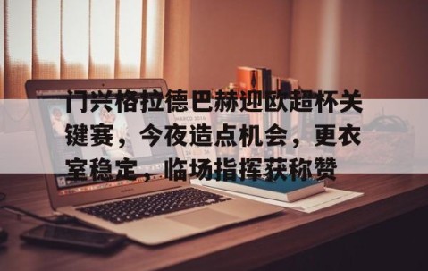 ayx体育app官方网址-包含门兴格拉德巴赫迎欧超杯关键赛，今夜造点机会，更衣室稳定，临场指挥获称赞的词条